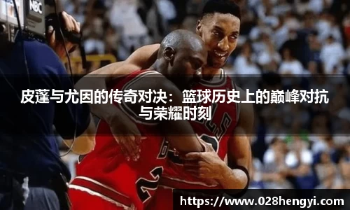皮蓬与尤因的传奇对决：篮球历史上的巅峰对抗与荣耀时刻